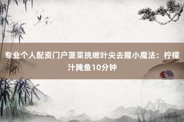 专业个人配资门户菠菜挑嫩叶尖去腥小魔法：柠檬汁腌鱼10分钟