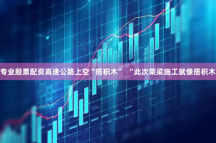专业股票配资高速公路上空“搭积木”  “此次架梁施工就像搭积木