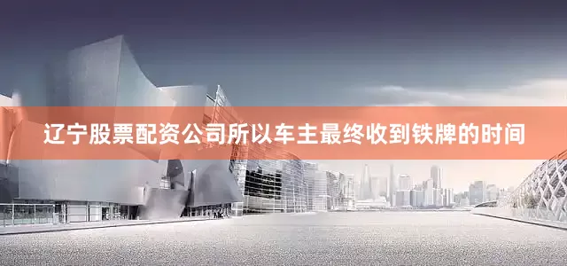 辽宁股票配资公司所以车主最终收到铁牌的时间