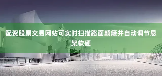 配资股票交易网站可实时扫描路面颠簸并自动调节悬架软硬
