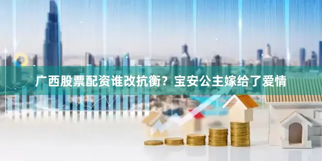 广西股票配资谁改抗衡？宝安公主嫁给了爱情