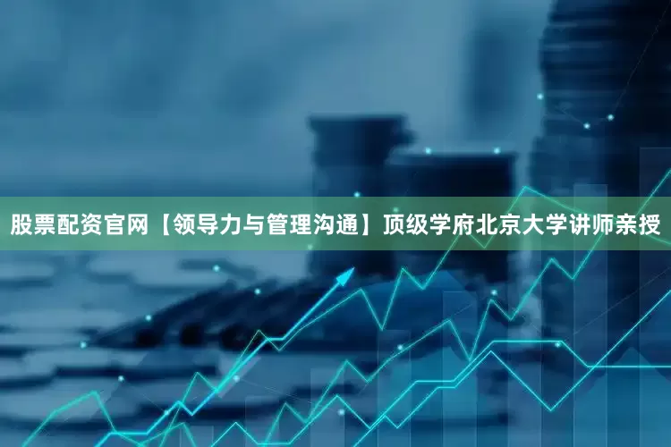 股票配资官网【领导力与管理沟通】顶级学府北京大学讲师亲授