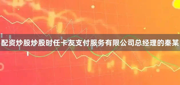 配资炒股炒股时任卡友支付服务有限公司总经理的秦某