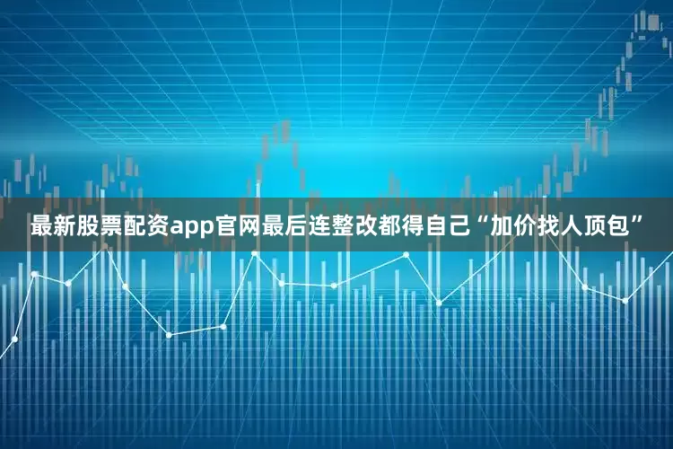最新股票配资app官网最后连整改都得自己“加价找人顶包”