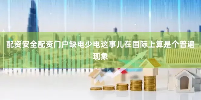 配资安全配资门户缺电少电这事儿在国际上算是个普遍现象