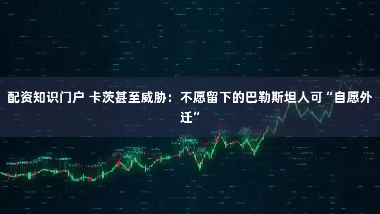 配资知识门户 卡茨甚至威胁：不愿留下的巴勒斯坦人可“自愿外迁”