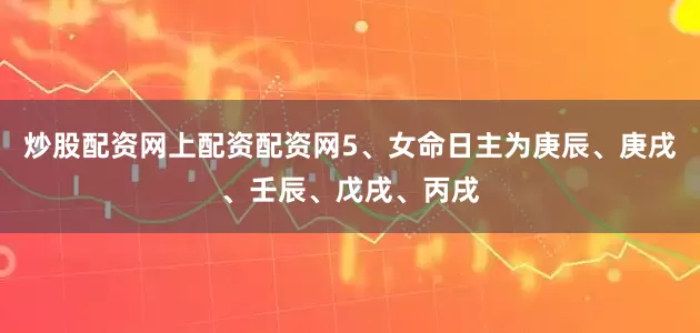 炒股配资网上配资配资网5、女命日主为庚辰、庚戌、壬辰、戊戌、丙戌