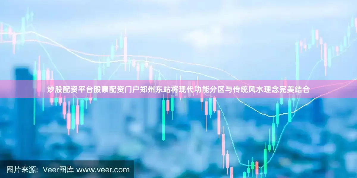 炒股配资平台股票配资门户郑州东站将现代功能分区与传统风水理念完美结合