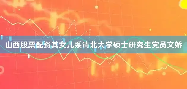 山西股票配资其女儿系清北大学硕士研究生党员文娇