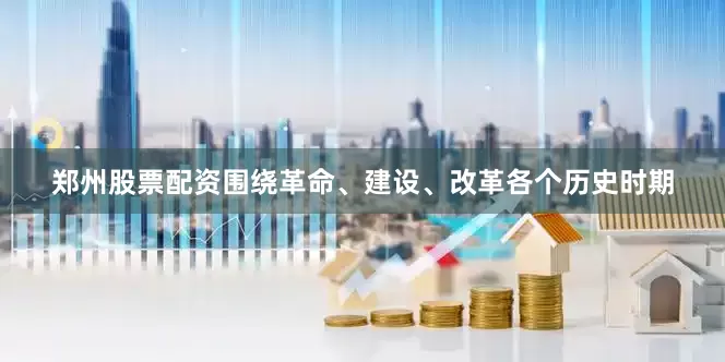 郑州股票配资围绕革命、建设、改革各个历史时期