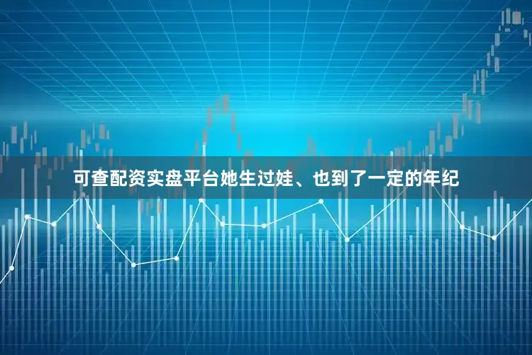 可查配资实盘平台她生过娃、也到了一定的年纪