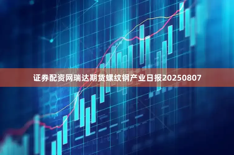 证券配资网瑞达期货螺纹钢产业日报20250807