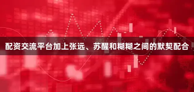 配资交流平台加上张远、苏醒和糊糊之间的默契配合