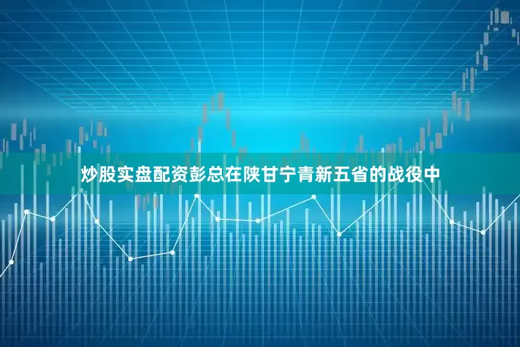 炒股实盘配资彭总在陕甘宁青新五省的战役中