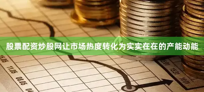 股票配资炒股网让市场热度转化为实实在在的产能动能