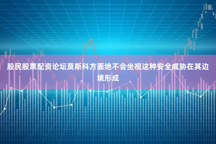 股民股票配资论坛莫斯科方面绝不会坐视这种安全威胁在其边境形成